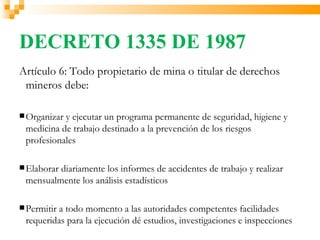 DECRETO 1335 DE 1987
Artículo 6: Todo propietario de mina o titular de derechos
 mineros debe:

 Organizary ejecutar un programa permanente de seguridad, higiene y
 medicina de trabajo destinado a la prevención de los riesgos
 profesionales

 Elaborar
         diariamente los informes de accidentes de trabajo y realizar
 mensualmente los análisis estadísticos

 Permitir
         a todo momento a las autoridades competentes facilidades
 requeridas para la ejecución dé estudios, investigaciones e inspecciones
 
