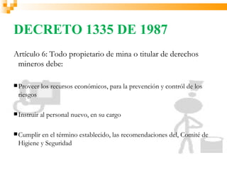 DECRETO 1335 DE 1987
Artículo 6: Todo propietario de mina o titular de derechos
 mineros debe:

 Proveer    los recursos económicos, para la prevención y contról de los
 riesgos

 Instruir   al personal nuevo, en su cargo

 Cumpliren el término establecido, las recomendaciones del, Comité de
 Higiene y Seguridad
 