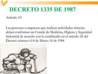 DECRETO 1335 DE 1987
Artículo 10

Las personas o empresas que realicen actividades mineras
deben conformar un Comité de Medicina, Higiene y Seguridad
Industrial de acuerdo con lo establecido en el artículo 25 del
Decreto número 614 de Marzo 14 de 1984
 