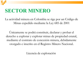SECTOR MINERO
La actividad minera en Colombia se rige por un Código de
       Minas expedido mediante la Ley 685 de 2001

  Únicamente se podrá constituir, declarar y probar el
derecho a explorar y explotar minas de propiedad estatal,
mediante el contrato de concesión minera, debidamente
  otorgado e inscrito en el Registro Minero Nacional.

                Licencia de exploración
 