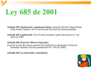 Ley 685 de 2001
Artículo 159. Exploración y explotación ilícita. (Artículo 244 del Código Penal),
   título minero vigente o sin la autorización del titular de dicha propiedad.

Artículo 165. Legalización. Tres (3) años contados a partir del primero (1°) de
   enero de 2002.

Artículo 248. Proyectos Mineros Especiales.
(Caso de la zona de reserva especial del Catatumbo ya declarada en Norte de
   Santander mediante Decreto presidencial No. 1393 de 2006).

Artículo 249. Los desarrollos comunitarios.
 