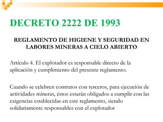 DECRETO 2222 DE 1993
 REGLAMENTO DE HIGIENE Y SEGURIDAD EN
    LABORES MINERAS A CIELO ABIERTO

Artículo 4. El explotador es responsable directo de la
aplicación y cumplimiento del presente reglamento.

Cuando se celebren contratos con terceros, para ejecución de
actividades mineras, éstos estarán obligados a cumplir con las
exigencias establecidas en este reglamento, siendo
solidariamente responsables con el explotador
 