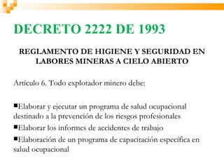 DECRETO 2222 DE 1993
 REGLAMENTO DE HIGIENE Y SEGURIDAD EN
    LABORES MINERAS A CIELO ABIERTO

Artículo 6. Todo explotador minero debe:

Elaborar  y ejecutar un programa de salud ocupacional
destinado a la prevención de los riesgos profesionales
Elaborar los informes de accidentes de trabajo
Elaboración de un programa de capacitación específica en
salud ocupacional
 