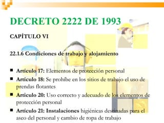 DECRETO 2222 DE 1993
CAPÍTULO VI

22.1.6 Condiciones de trabajo y alojamiento

   Artículo 17: Elementos de protección personal
   Artículo 18: Se prohíbe en los sitios de trabajo el uso de
    prendas flotantes
   Articulo 20: Uso correcto y adecuado de los elementos de
    protección personal
   Artículo 21: Instalaciones higiénicas destinadas para el
    aseo del personal y cambio de ropa de trabajo
 