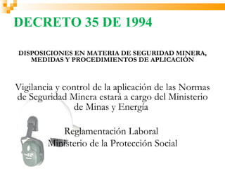 DECRETO 35 DE 1994

DISPOSICIONES EN MATERIA DE SEGURIDAD MINERA,
   MEDIDAS Y PROCEDIMIENTOS DE APLICACIÓN



Vigilancia y control de la aplicación de las Normas
de Seguridad Minera estará a cargo del Ministerio
                de Minas y Energía

           Reglamentación Laboral
        Ministerio de la Protección Social
 
