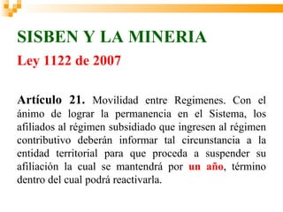 SISBEN Y LA MINERIA
Ley 1122 de 2007

Artículo 21. Movilidad entre Regimenes. Con el
ánimo de lograr la permanencia en el Sistema, los
afiliados al régimen subsidiado que ingresen al régimen
contributivo deberán informar tal circunstancia a la
entidad territorial para que proceda a suspender su
afiliación la cual se mantendrá por un año, término
dentro del cual podrá reactivarla.
 
