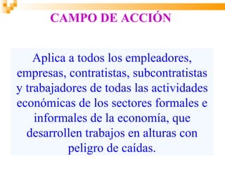 CAMPO DE ACCIÓN


    Aplica a todos los empleadores,
empresas, contratistas, subcontratistas
y trabajadores de todas las actividades
económicas de los sectores formales e
    informales de la economía, que
  desarrollen trabajos en alturas con
           peligro de caídas.
 