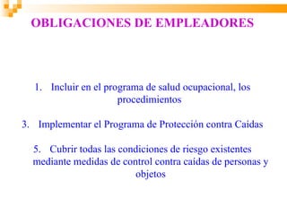 OBLIGACIONES DE EMPLEADORES



  1. Incluir en el programa de salud ocupacional, los
                      procedimientos

3. Implementar el Programa de Protección contra Caídas

  5. Cubrir todas las condiciones de riesgo existentes
  mediante medidas de control contra caídas de personas y
                         objetos
 