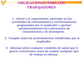 OBLIGACIONES PARA LOS
             TRABAJADORES


     1. Asistir a la capacitación, participar en las
     actividades de entrenamiento y reentrenamiento
         programados por el empleador y aprobar
          satisfactoriamente las evaluaciones de
             conocimientos y de desempeño.

3. Cumplir todos los procedimientos establecidos por el
                       empleador.

5. Informar sobre cualquier condición de salud que le
   genere restricciones antes de realizar cualquier tipo
                   de trabajo en alturas.
 