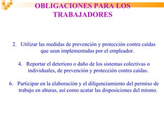OBLIGACIONES PARA LOS
               TRABAJADORES


 2. Utilizar las medidas de prevención y protección contra caídas
              que sean implementadas por el empleador.

    4. Reportar el deterioro o daño de los sistemas colectivas o
       individuales, de prevención y protección contra caídas.

6. Participar en la elaboración y el diligenciamiento del permiso de
   trabajo en alturas, así como acatar las disposiciones del mismo.
 