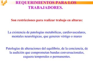 REQUERIMIENTOS PARA LOS
           TRABAJADORES.

   Son restricciones para realizar trabajo en alturas:


 La existencia de patologías metabólicas, cardiovasculares,
    mentales neurológicas, que generen vértigo o mareo


Patologías de alteraciones del equilibrio, de la conciencia, de
  la audición que comprometan bandas conversacionales,
             ceguera temporales o permanentes.
 