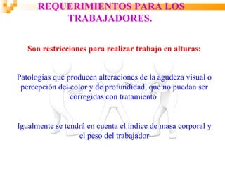 REQUERIMIENTOS PARA LOS
          TRABAJADORES.

   Son restricciones para realizar trabajo en alturas:


Patologías que producen alteraciones de la agudeza visual o
 percepción del color y de profundidad, que no puedan ser
                corregidas con tratamiento


Igualmente se tendrá en cuenta el índice de masa corporal y
                  el peso del trabajador
 
