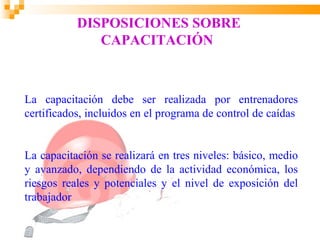 DISPOSICIONES SOBRE
              CAPACITACIÓN



La capacitación debe ser realizada por entrenadores
certificados, incluidos en el programa de control de caídas


La capacitación se realizará en tres niveles: básico, medio
y avanzado, dependiendo de la actividad económica, los
riesgos reales y potenciales y el nivel de exposición del
trabajador
 