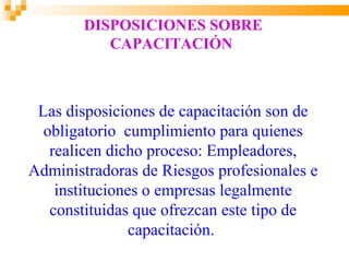 DISPOSICIONES SOBRE
           CAPACITACIÓN



 Las disposiciones de capacitación son de
  obligatorio cumplimiento para quienes
   realicen dicho proceso: Empleadores,
Administradoras de Riesgos profesionales e
    instituciones o empresas legalmente
   constituidas que ofrezcan este tipo de
                capacitación.
 