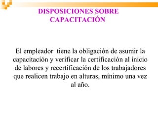 DISPOSICIONES SOBRE
            CAPACITACIÓN



 El empleador tiene la obligación de asumir la
capacitación y verificar la certificación al inicio
 de labores y recertificación de los trabajadores
que realicen trabajo en alturas, mínimo una vez
                      al año.
 