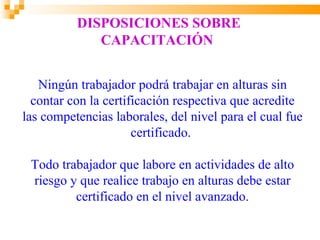 DISPOSICIONES SOBRE
             CAPACITACIÓN


   Ningún trabajador podrá trabajar en alturas sin
  contar con la certificación respectiva que acredite
las competencias laborales, del nivel para el cual fue
                      certificado.

 Todo trabajador que labore en actividades de alto
 riesgo y que realice trabajo en alturas debe estar
         certificado en el nivel avanzado.
 