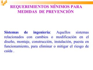 REQUERIMIENTOS MÍNIMOS PARA
     MEDIDAS DE PREVENCIÓN



Sistemas de ingeniería: Aquellos sistemas
relacionados con cambios o modificación en el
diseño, montaje, construcción, instalación, puesta en
funcionamiento, para eliminar o mitigar el riesgo de
caída .
 