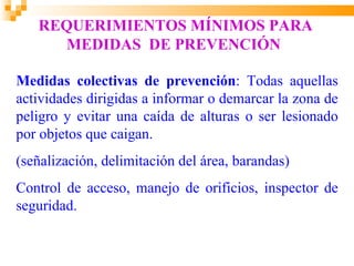 REQUERIMIENTOS MÍNIMOS PARA
     MEDIDAS DE PREVENCIÓN

Medidas colectivas de prevención: Todas aquellas
actividades dirigidas a informar o demarcar la zona de
peligro y evitar una caída de alturas o ser lesionado
por objetos que caigan.
(señalización, delimitación del área, barandas)
Control de acceso, manejo de orificios, inspector de
seguridad.
 