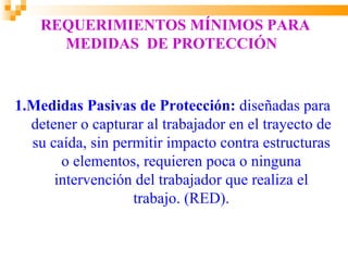 REQUERIMIENTOS MÍNIMOS PARA
      MEDIDAS DE PROTECCIÓN



1.Medidas Pasivas de Protección: diseñadas para
  detener o capturar al trabajador en el trayecto de
  su caída, sin permitir impacto contra estructuras
       o elementos, requieren poca o ninguna
      intervención del trabajador que realiza el
                   trabajo. (RED).
 