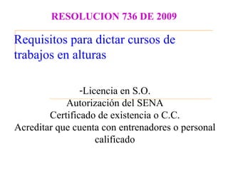 RESOLUCION 736 DE 2009

Requisitos para dictar cursos de
trabajos en alturas

                -Licencia en S.O.
            Autorización del SENA
        Certificado de existencia o C.C.
Acreditar que cuenta con entrenadores o personal
                    calificado
 