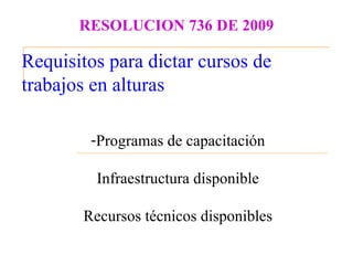 RESOLUCION 736 DE 2009

Requisitos para dictar cursos de
trabajos en alturas

        -Programas de capacitación

         Infraestructura disponible

       Recursos técnicos disponibles
 