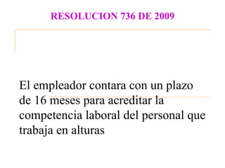 RESOLUCION 736 DE 2009




El empleador contara con un plazo
de 16 meses para acreditar la
competencia laboral del personal que
trabaja en alturas
 