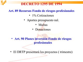 DECRETO 1295 DE 1994
Art. 89 Recursos Fondo de riesgos profesionales
              • 1% Cotizaciones
           • Aportes presupuesto nal.
                   • Multas
                 • Donaciones

  • Art. 90 Planes inversión Fondo de riesgos
                  profesionales

 • El DRTP presentará los proyectos ( trimestre)
 