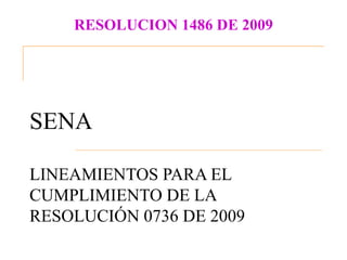 RESOLUCION 1486 DE 2009




SENA

LINEAMIENTOS PARA EL
CUMPLIMIENTO DE LA
RESOLUCIÓN 0736 DE 2009
 