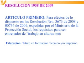 RESOLUCION 1938 DE 2009


ARTICULO PRIMERO: Para efectos de lo
dispuesto en las Resolución Nro. 3673 de 2008 y
00736 de 2009, expedidas por el Ministerio de la
Protección Social, los requisitos para ser
entrenador de “trabajo en alturas son:

-Educación:   Titulo en formación Tecnico y/o Superior.
 