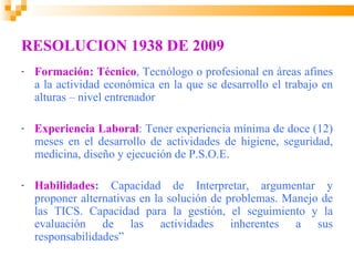 RESOLUCION 1938 DE 2009
-   Formación: Técnico, Tecnólogo o profesional en áreas afines
    a la actividad económica en la que se desarrollo el trabajo en
    alturas – nivel entrenador

-   Experiencia Laboral: Tener experiencia mínima de doce (12)
    meses en el desarrollo de actividades de higiene, seguridad,
    medicina, diseño y ejecución de P.S.O.E.

-   Habilidades: Capacidad de Interpretar, argumentar y
    proponer alternativas en la solución de problemas. Manejo de
    las TICS. Capacidad para la gestión, el seguimiento y la
    evaluación de las actividades inherentes a sus
    responsabilidades”
 
