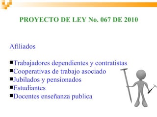 PROYECTO DE LEY No. 067 DE 2010


Afiliados

Trabajadores dependientes y contratistas
Cooperativas de trabajo asociado
Jubilados y pensionados
Estudiantes
Docentes enseñanza publica
 