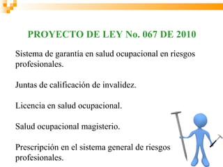 PROYECTO DE LEY No. 067 DE 2010
Sistema de garantía en salud ocupacional en riesgos
profesionales.

Juntas de calificación de invalidez.

Licencia en salud ocupacional.

Salud ocupacional magisterio.

Prescripción en el sistema general de riesgos
profesionales.
 