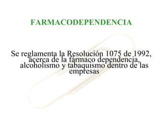 FARMACODEPENDENCIA


Se reglamenta la Resolución 1075 de 1992,
      acerca de la fármaco dependencia,
   alcoholismo y tabaquismo dentro de las
                   empresas
 
