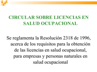 CIRCULAR SOBRE LICENCIAS EN
      SALUD OCUPACIONAL


Se reglamenta la Resolución 2318 de 1996,
  acerca de los requisitos para la obtención
    de las licencias en salud ocupacional,
    para empresas y personas naturales en
               salud ocupacional
 