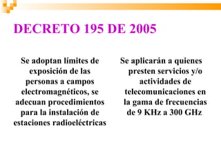 DECRETO 195 DE 2005

  Se adoptan límites de      Se aplicarán a quienes
    exposición de las           presten servicios y/o
   personas a campos               actividades de
  electromagnéticos, se       telecomunicaciones en
adecuan procedimientos        la gama de frecuencias
  para la instalación de       de 9 KHz a 300 GHz
estaciones radioeléctricas
 