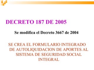 DECRETO 187 DE 2005
  Se modifica el Decreto 3667 de 2004

SE CREA EL FORMULARIO INTEGRADO
DE AUTOLIQUIDACION DE APORTES AL
    SISTEMA DE SEGURIDAD SOCIAL
             INTEGRAL
 