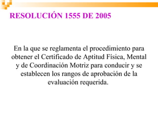 RESOLUCIÓN 1555 DE 2005



 En la que se reglamenta el procedimiento para
obtener el Certificado de Aptitud Física, Mental
 y de Coordinación Motriz para conducir y se
   establecen los rangos de aprobación de la
             evaluación requerida.
 