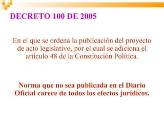 DECRETO 100 DE 2005

En el que se ordena la publicación del proyecto
 de acto legislativo, por el cual se adiciona el
    artículo 48 de la Constitución Política.


  Norma que no sea publicada en el Diario
 Oficial carece de todos los efectos jurídicos.
 