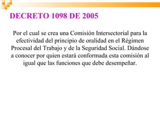 DECRETO 1098 DE 2005

 Por el cual se crea una Comisión Intersectorial para la
  efectividad del principio de oralidad en el Régimen
Procesal del Trabajo y de la Seguridad Social. Dándose
a conocer por quien estará conformada esta comisión al
     igual que las funciones que debe desempeñar.
 