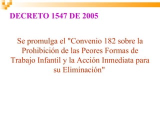 DECRETO 1547 DE 2005


  Se promulga el "Convenio 182 sobre la
   Prohibición de las Peores Formas de
Trabajo Infantil y la Acción Inmediata para
             su Eliminación"
 