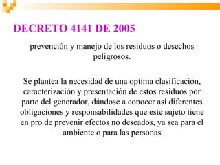 DECRETO 4141 DE 2005
   prevención y manejo de los residuos o desechos
                    peligrosos.

  Se plantea la necesidad de una optima clasificación,
  caracterización y presentación de estos residuos por
 parte del generador, dándose a conocer así diferentes
 obligaciones y responsabilidades que este sujeto tiene
 en pro de prevenir efectos no deseados, ya sea para el
              ambiente o para las personas
 