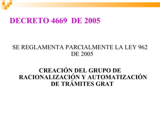 DECRETO 4669 DE 2005


SE REGLAMENTA PARCIALMENTE LA LEY 962
               DE 2005

       CREACIÓN DEL GRUPO DE
  RACIONALIZACIÓN Y AUTOMATIZACIÓN
          DE TRÁMITES GRAT
 