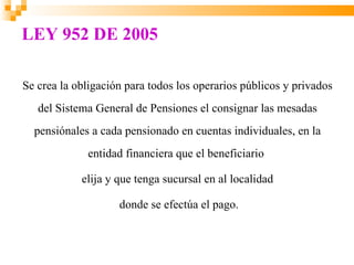 LEY 952 DE 2005

Se crea la obligación para todos los operarios públicos y privados
   del Sistema General de Pensiones el consignar las mesadas
  pensiónales a cada pensionado en cuentas individuales, en la
             entidad financiera que el beneficiario

            elija y que tenga sucursal en al localidad

                    donde se efectúa el pago.
 
