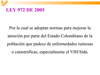 LEY 972 DE 2005


 Por la cual se adoptan normas para mejorar la
atención por parte del Estado Colombiano de la
población que padece de enfermedades ruinosas
  o catastróficas, especialmente el VIH/Sida.
 