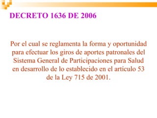 DECRETO 1636 DE 2006


Por el cual se reglamenta la forma y oportunidad
para efectuar los giros de aportes patronales del
 Sistema General de Participaciones para Salud
 en desarrollo de lo establecido en el artículo 53
              de la Ley 715 de 2001.
 