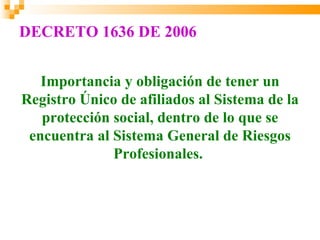 DECRETO 1636 DE 2006


   Importancia y obligación de tener un
Registro Único de afiliados al Sistema de la
   protección social, dentro de lo que se
 encuentra al Sistema General de Riesgos
              Profesionales.
 