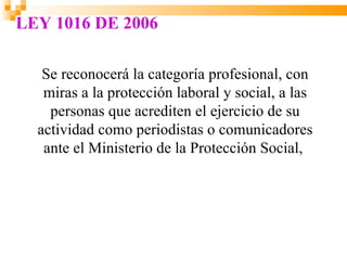 LEY 1016 DE 2006

   Se reconocerá la categoría profesional, con
   miras a la protección laboral y social, a las
    personas que acrediten el ejercicio de su
  actividad como periodistas o comunicadores
   ante el Ministerio de la Protección Social,
 