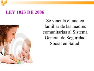 LEY 1023 DE 2006
                 Se vincula el núcleo
                familiar de las madres
               comunitarias al Sistema
                General de Seguridad
                   Social en Salud
 