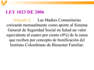 LEY 1023 DE 2006
    Articulo 2.    Las Madres Comunitarias
cotizarán mensualmente como aporte al Sistema
 General de Seguridad Social en Salud un valor
equivalente al cuatro por ciento (4%) de la suma
 que reciben por concepto de bonificación del
  Instituto Colombiano de Bienestar Familiar.
 