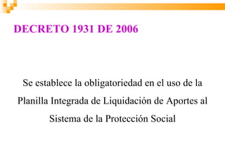 DECRETO 1931 DE 2006



 Se establece la obligatoriedad en el uso de la
Planilla Integrada de Liquidación de Aportes al
       Sistema de la Protección Social
 